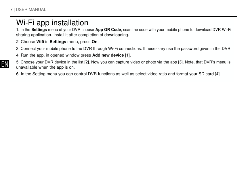 7 | USER MANUAL        Wi-Fi app installation   1. In the Settings menu of your DVR choose App QR Code, scan the code with your mobile phone to download DVR Wi-Fi    sharing application. Install it after completion of downloading.    2. Choose Wifi in Settings menu, press On.    3. Connect your mobile phone to the DVR through Wi-Fi connections. If necessary use the password given in the DVR.    4. Run the app, in opened window press Add new device [1].    5. Choose your DVR device in the list [2]. Now you can capture video or photo via the app [3]. Note, that DVR&rsquo;s menu is  EN   unavailable when the app is on.       6. In the Setting menu you can control DVR functions as well as select video ratio and format your SD card [4].      