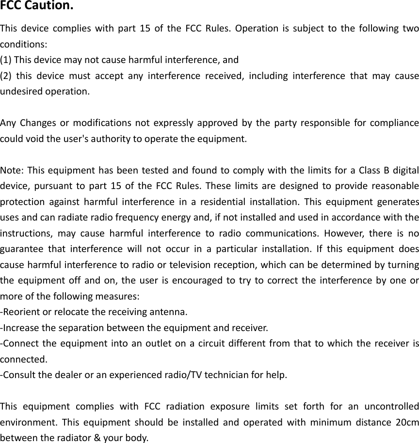 FCC Caution. This device complies with part 15  of the  FCC Rules. Operation is  subject to  the  following two conditions:   (1) This device may not cause harmful interference, and   (2)  this  device  must  accept  any  interference  received,  including  interference  that  may  cause undesired operation.  Any Changes or modifications not expressly approved by  the party responsible for compliance could void the user's authority to operate the equipment.  Note: This equipment has been tested and found to comply with the limits for a Class B digital device, pursuant to part 15  of the FCC Rules. These  limits are designed to provide reasonable protection  against  harmful  interference  in  a  residential  installation.  This  equipment  generates uses and can radiate radio frequency energy and, if not installed and used in accordance with the instructions,  may  cause  harmful  interference  to  radio  communications.  However,  there  is  no guarantee  that  interference  will  not  occur  in  a  particular  installation.  If  this  equipment  does cause harmful interference to radio or television reception, which can be determined by turning the equipment off and on, the user is encouraged to try to correct the interference by one or more of the following measures: -Reorient or relocate the receiving antenna. -Increase the separation between the equipment and receiver. -Connect the equipment into an outlet on a circuit different from that to which the receiver is connected. -Consult the dealer or an experienced radio/TV technician for help.  This  equipment  complies  with  FCC  radiation  exposure  limits  set  forth  for  an  uncontrolled environment.  This  equipment  should  be  installed  and  operated  with  minimum  distance  20cm between the radiator &amp; your body.     