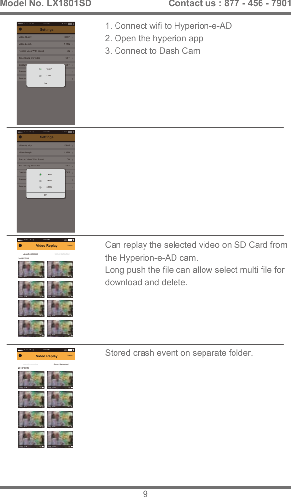 1. Connect wifi to Hyperion-e-AD2. Open the hyperion app3. Connect to Dash CamCan replay the selected video on SD Card from the Hyperion-e-AD cam.Long push the file can allow select multi file for download and delete.Stored crash event on separate folder.Model No. LX1801SD 9Contact us : 877 - 456 - 7901AT&amp;T   LTE 12:25 AM 60%SettingsVideo Quality 1080P1 MINONOFFOFFVideo LengthRecord Video With SoundTime Stamp On VideoGesture SnapshotReturn To DefaultFormat SD-CardOK1080P720PAT&amp;T   LTE 12:25 AM 60%SettingsVideo Quality 1080P1 MINONOFFOFFVideo LengthRecord Video With SoundTime Stamp On VideoGesture SnapshotReturn To DefaultFormat SD-CardOK3 MIN1 MIN5 MINAT&amp;T   LTE 12:25 AM 60%Loop RecordingSelect2018/05/16Crash DetectedVideo Replay11:08:521080p  11.3s                               15M11:08:521080p  11.3s                               15M11:08:521080p  11.3s                               15M11:08:521080p  11.3s                               15M11:08:521080p  11.3s                               15M11:08:521080p  11.3s                               15M11:08:521080p  11.3s                               15M11:08:521080p  11.3s                               15MAT&amp;T   LTE 12:25 AM 60%Loop RecordingSelect2018/05/16Crash DetectedVideo Replay11:08:521080p  11.3s                               15M11:08:521080p  11.3s                               15M11:08:521080p  11.3s                               15M11:08:521080p  11.3s                               15M11:08:521080p  11.3s                               15M11:08:521080p  11.3s                               15M11:08:521080p  11.3s                               15M11:08:521080p  11.3s                               15M