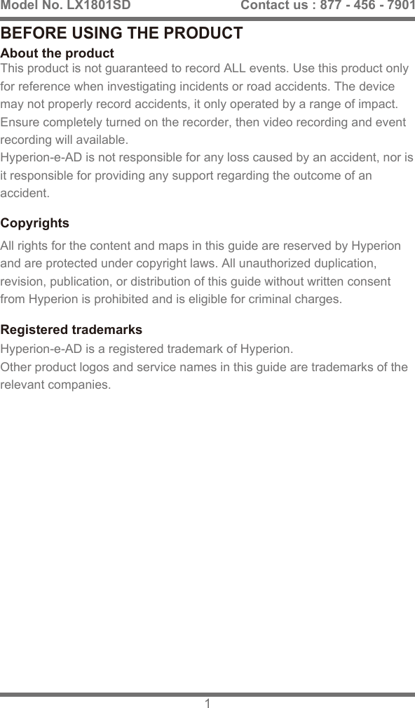 BEFORE USING THE PRODUCTAbout the productThis product is not guaranteed to record ALL events. Use this product only for reference when investigating incidents or road accidents. The device may not properly record accidents, it only operated by a range of impact.Ensure completely turned on the recorder, then video recording and event recording will available. Hyperion-e-AD is not responsible for any loss caused by an accident, nor is it responsible for providing any support regarding the outcome of an accident.Registered trademarksHyperion-e-AD is a registered trademark of Hyperion.Other product logos and service names in this guide are trademarks of the relevant companies.CopyrightsAll rights for the content and maps in this guide are reserved by Hyperion and are protected under copyright laws. All unauthorized duplication, revision, publication, or distribution of this guide without written consent from Hyperion is prohibited and is eligible for criminal charges.Model No. LX1801SD 1Contact us : 877 - 456 - 7901