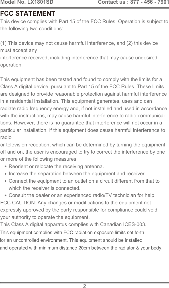 FCC STATEMENTThis device complies with Part 15 of the FCC Rules. Operation is subject to the following two conditions: (1) This device may not cause harmful interference, and (2) this device must accept anyinterference received, including interference that may cause undesired operation.This equipment has been tested and found to comply with the limits for a Class A digital device, pursuant to Part 15 of the FCC Rules. These limits are designed to provide reasonable protection against harmful interference in a residential installation. This equipment generates, uses and can radiate radio frequency energy and, if not installed and used in accordance with the instructions, may cause harmful interference to radio communica-tions. However, there is no guarantee that interference will not occur in a particular installation. If this equipment does cause harmful interference to radioor television reception, which can be determined by turning the equipment off and on, the user is encouraged to try to correct the interference by one or more of the following measures:      Reorient or relocate the receiving antenna.      Increase the separation between the equipment and receiver.      Connect the equipment to an outlet on a circuit different from that to       which the receiver is connected.      Consult the dealer or an experienced radio/TV technician for help.FCC CAUTION: Any changes or modifications to the equipment not expressly approved by the party responsible for compliance could void your authority to operate the equipment.This Class A digital apparatus complies with Canadian ICES-003.Model No. LX1801SD 2Contact us : 877 - 456 - 7901This equipment complies with FCC radiation exposure limits set forth for an uncontrolled environment. This equipment should be installed and operated with minimum distance 20cm between the radiator &amp; your body.  