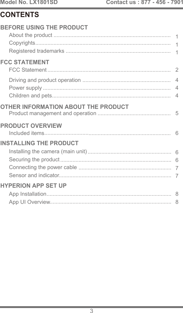BEFORE USING THE PRODUCTFCC STATEMENTPRODUCT OVERVIEWHYPERION APP SET UPINSTALLING THE PRODUCTCONTENTSModel No. LX1801SD 3Contact us : 877 - 456 - 7901OTHER INFORMATION ABOUT THE PRODUCTIncluded items111444667788256About the productCopyrightsRegistered trademarks....................................................................................................................................................................................................................................................................................................................................................................................................................................................................................................................................................................................................................................................................................................................................................................................................................................................................................................................................................................................................................................................................................................................................FCC StatementProduct management and operationDriving and product operationPower supplyChildren and petsInstalling the camera (main unit)Securing the productConnecting the power cableSensor and indicatorApp InstallationApp UI Overview