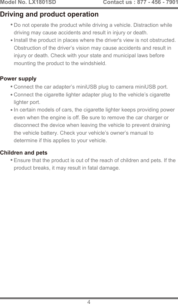 Connect the car adapter&rsquo;s miniUSB plug to camera miniUSB port.Connect the cigarette lighter adapter plug to the vehicle&rsquo;s cigarette lighter port.In certain models of cars, the cigarette lighter keeps providing power even when the engine is off. Be sure to remove the car charger or disconnect the device when leaving the vehicle to prevent draining the vehicle battery. Check your vehicle&rsquo;s owner&rsquo;s manual to determine if this applies to your vehicle.Children and petsEnsure that the product is out of the reach of children and pets. If the product breaks, it may result in fatal damage.Model No. LX1801SD 4Contact us : 877 - 456 - 7901Driving and product operationDo not operate the product while driving a vehicle. Distraction while driving may cause accidents and result in injury or death.Install the product in places where the driver's view is not obstructed. Obstruction of the driver&rsquo;s vision may cause accidents and result in injury or death. Check with your state and municipal laws before mounting the product to the windshield.Power supply
