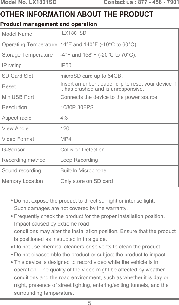 OTHER INFORMATION ABOUT THE PRODUCTDo not expose the product to direct sunlight or intense light. Such damages are not covered by the warranty.Frequently check the product for the proper installation position. Impact caused by extreme roadconditions may alter the installation position. Ensure that the product is positioned as instructed in this guide.Do not use chemical cleaners or solvents to clean the product. Do not disassemble the product or subject the product to impact. This device is designed to record video while the vehicle is in operation. The quality of the video might be affected by weather conditions and the road environment, such as whether it is day or night, presence of street lighting, entering/exiting tunnels, and the surrounding temperature.Model No. LX1801SD 5Contact us : 877 - 456 - 7901Product management and operationModel NameOperating TemperatureStorage TemperatureIP ratingSD Card SlotReset MiniUSB PortResolutionAspect radioView AngleVideo FormatG-SensorRecording methodSound recordingMemory Location14&deg;F and 140&deg;F (-10&deg;C to 60&deg;C)-4&deg;F and 158&deg;F (-20&deg;C to 70&deg;C).IP50microSD card up to 64GB.Connects the device to the power source.1080P 30FPS4:3120MP4Collision DetectionLoop RecordingBuilt-In MicrophoneOnly store on SD cardInsert an unbent paper clip to reset your device ifit has crashed and is unresponsive.LX1801SD