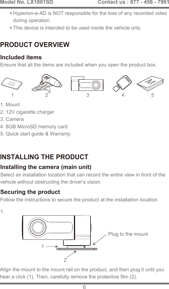 PRODUCT OVERVIEWINSTALLING THE PRODUCTEnsure that all the items are included when you open the product box.Included itemsSelect an installation location that can record the entire view in front of the vehicle without obstructing the driver&rsquo;s vision.Installing the camera (main unit)Follow the instructions to secure the product at the installation location.Securing the product3 4 511.121. Mount 2. 12V cigarette charger 3. Camera 4. 8GB MicroSD memory card5. Quick start guide &amp; Warranty2Hyperion-e-AD is NOT responsible for the loss of any recorded video during operation.This device is intended to be used inside the vehicle only.Align the mount to the mount rail on the product, and then plug it until you hear a click (1). Then, carefully remove the protective film (2).Model No. LX1801SD 6Contact us : 877 - 456 - 7901Plug to the mount