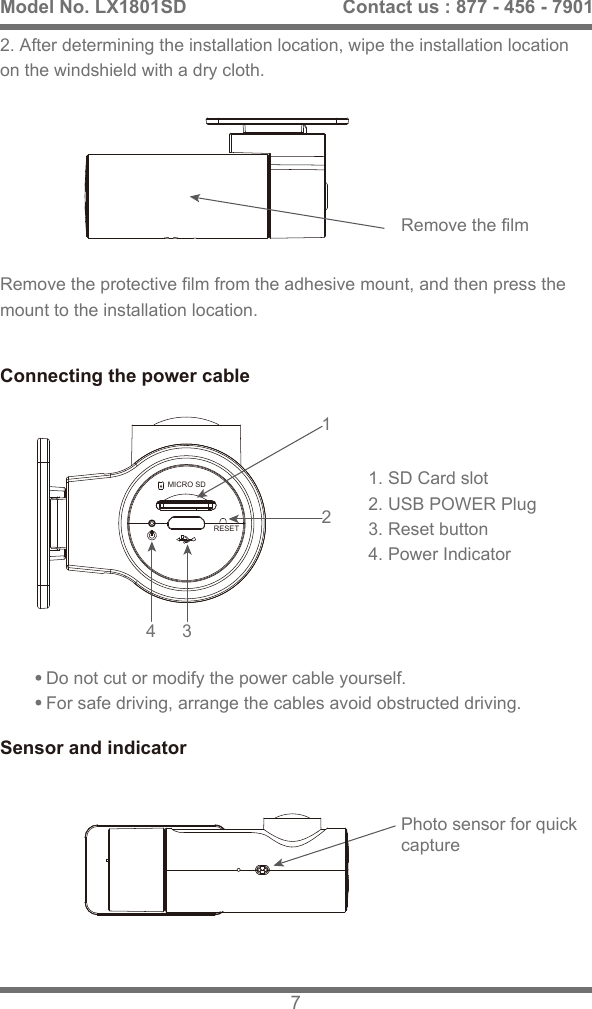 2. After determining the installation location, wipe the installation location on the windshield with a dry cloth.Remove the protective film from the adhesive mount, and then press the mount to the installation location.3412Connecting the power cableSensor and indicator1. SD Card slot2. USB POWER Plug3. Reset button4. Power IndicatorDo not cut or modify the power cable yourself. For safe driving, arrange the cables avoid obstructed driving. Remove the filmPhoto sensor for quickcaptureModel No. LX1801SD 7Contact us : 877 - 456 - 7901RESETMICRO SD