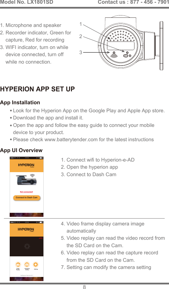 HYPERION APP SET UPApp InstallationApp UI OverviewLook for the Hyperion App on the Google Play and Apple App store. Download the app and install it. Open the app and follow the easy guide to connect your mobile device to your product. Please check www.batterytender.com for the latest instructions3121. Microphone and speaker2. Recorder indicator, Green for     capture, Red for recording 3. WIFI indicator, turn on while     device connected, turn off     while no connection.1. Connect wifi to Hyperion-e-AD2. Open the hyperion app3. Connect to Dash Cam4. Video frame display camera image    automatically5. Video replay can read the video record from     the SD Card on the Cam.6. Video replay can read the capture record    from the SD Card on the Cam.7. Setting can modify the camera settingModel No. LX1801SD 8Contact us : 877 - 456 - 7901AT&amp;T   LTE 12:25 AM 60%Connect to Dash CamNot connected!AT&amp;T   LTE 12:25 AM 60%Software Version:0.1RECSnapshotGallery SettingVideoReplay