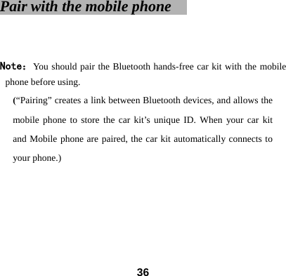 Pair with the mobile phone       Note：You should pair the Bluetooth hands-free car kit with the mobile phone before using.   (&ldquo;Pairing&rdquo; creates a link between Bluetooth devices, and allows the mobile phone to store the car kit&rsquo;s unique ID. When your car kit and Mobile phone are paired, the car kit automatically connects to your phone.)      36