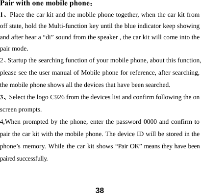 Pair with one mobile phone： 1、Place the car kit and the mobile phone together, when the car kit from off state, hold the Multi-function key until the blue indicator keep showing and after hear a &ldquo;di&rdquo; sound from the speaker , the car kit will come into the pair mode.   2、Startup the searching function of your mobile phone, about this function, please see the user manual of Mobile phone for reference, after searching, the mobile phone shows all the devices that have been searched.       3、Select the logo C926 from the devices list and confirm following the on screen prompts. 4,When prompted by the phone, enter the password 0000 and confirm to pair the car kit with the mobile phone. The device ID will be stored in the phone&rsquo;s memory. While the car kit shows &ldquo;Pair OK&rdquo; means they have been paired successfully.   38