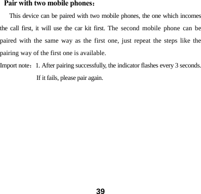 Pair with two mobile phones： This device can be paired with two mobile phones, the one which incomes the call first, it will use the car kit first. The second mobile phone can be paired with the same way as the first one, just repeat the steps like the pairing way of the first one is available.   Import note：1. After pairing successfully, the indicator flashes every 3 seconds. If it fails, please pair again.                              39