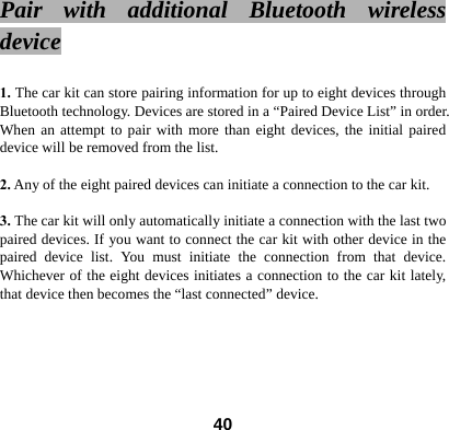Pair with additional Bluetooth wireless device   1. The car kit can store pairing information for up to eight devices through Bluetooth technology. Devices are stored in a &ldquo;Paired Device List&rdquo; in order. When an attempt to pair with more than eight devices, the initial paired device will be removed from the list.  2. Any of the eight paired devices can initiate a connection to the car kit.    3. The car kit will only automatically initiate a connection with the last two paired devices. If you want to connect the car kit with other device in the paired device list. You must initiate the connection from that device. Whichever of the eight devices initiates a connection to the car kit lately, that device then becomes the &ldquo;last connected&rdquo; device.        40