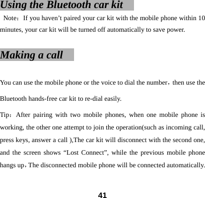 Using the Bluetooth car kit     Note：If you haven&rsquo;t paired your car kit with the mobile phone within 10 minutes, your car kit will be turned off automatically to save power.    Making a call                                               You can use the mobile phone or the voice to dial the number，then use the Bluetooth hands-free car kit to re-dial easily.   Tip：After pairing with two mobile phones, when one mobile phone is working, the other one attempt to join the operation(such as incoming call, press keys, answer a call ),The car kit will disconnect with the second one, and the screen shows &ldquo;Lost Connect&rdquo;, while the previous mobile phone hangs up，The disconnected mobile phone will be connected automatically.     41