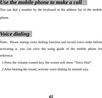 Use the mobile phone to make a call     You can dial a number by the keyboard or the address list of the mobile phone.  Voice dialing   Note：Please startup voice dialing function and record voice order before activating it, you can view the using guide of the mobile phone for reference.  1.Press the volume control key, the screen will show &ldquo;Voice Dial&rdquo;. 2.After hearing the sound, activate voice dialing by normal way.       42