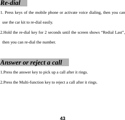 Re-dial   1. Press keys of the mobile phone or activate voice dialing, then you can use the car kit to re-dial easily.   2.Hold the re-dial key for 2 seconds until the screen shows &ldquo;Redial Last&rdquo;, then you can re-dial the number.    Answer or reject a call     1.Press the answer key to pick up a call after it rings. 2.Press the Multi-function key to reject a call after it rings.    43