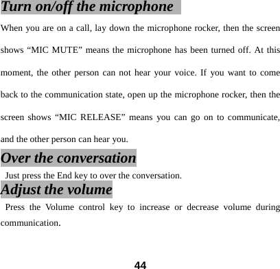 Turn on/off the microphone   When you are on a call, lay down the microphone rocker, then the screen shows &ldquo;MIC MUTE&rdquo; means the microphone has been turned off. At this moment, the other person can not hear your voice. If you want to come back to the communication state, open up the microphone rocker, then the screen shows &ldquo;MIC RELEASE&rdquo; means you can go on to communicate, and the other person can hear you.  Over the conversation   Just press the End key to over the conversation.   Adjust the volume  Press the Volume control key to increase or decrease volume during communication.   44