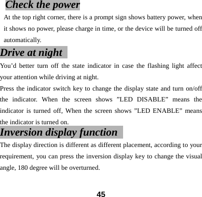Check the power At the top right corner, there is a prompt sign shows battery power, when it shows no power, please charge in time, or the device will be turned off automatically.   Drive at night   You&rsquo;d better turn off the state indicator in case the flashing light affect your attention while driving at night.  Press the indicator switch key to change the display state and turn on/off the indicator. When the screen shows &rdquo;LED DISABLE&rdquo; means the indicator is turned off, When the screen shows &rdquo;LED ENABLE&rdquo; means the indicator is turned on. Inversion display function   The display direction is different as different placement, according to your requirement, you can press the inversion display key to change the visual angle, 180 degree will be overturned.       45