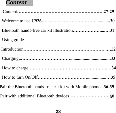 Content                           Content&hellip;&hellip;&hellip;&hellip;&hellip;&hellip;&hellip;&hellip;&hellip;&hellip;&hellip;&hellip;&hellip;&hellip;&hellip;&hellip;&hellip;&hellip;&hellip;.27-29 Welcome to use C926&hellip;&hellip;&hellip;&hellip;&hellip;&hellip;&hellip;&hellip;&hellip;&hellip;&hellip;&hellip;.............30 Bluetooth hands-free car kit illustration&hellip;&hellip;&hellip;&hellip;&hellip;&hellip;.....&hellip;31 Using guide Introduction&hellip;&hellip;&hellip;&hellip;&hellip;&hellip;&hellip;&hellip;&hellip;&hellip;&hellip;&hellip;&hellip;&hellip;&hellip;&hellip;&hellip;&hellip;..&hellip;32 Charging..&hellip;&hellip;&hellip;&hellip;&hellip;&hellip;&hellip;&hellip;&hellip;&hellip;&hellip;....................................33 How to charge&hellip;&hellip;&hellip;&hellip;&hellip;&hellip;&hellip;&hellip;&hellip;&hellip;&hellip;&hellip;&hellip;&hellip;&hellip;&hellip;&hellip;..&hellip;34 How to turn On/Off&hellip;&hellip;&hellip;&hellip;&hellip;&hellip;&hellip;&hellip;&hellip;&hellip;&hellip;.................&hellip;35 Pair the Bluetooth hands-free car kit with Mobile phone...36-39 Pair with additional Bluetooth devices&hellip;&hellip;&hellip;&hellip;&hellip;&hellip;&hellip;&hellip;&hellip;40  28