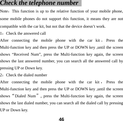 Check the telephone number    Note：This function is up to the relative function of your mobile phone, some mobile phones do not support this function, it means they are not compatible with the car kit, but not that the device doesn&rsquo;t work. 1：Check the answered call After connecting the mobile phone with the car kit ，Press the Multi-function key and then press the UP or DOWN key ,until the screen shows &ldquo;Received Num&rdquo;, press the Multi-function key again, the screen shows the last answered number, you can search all the answered call by pressing UP or Down key.   2：Check the dialed number After connecting the mobile phone with the car kit ，Press the Multi-function key and then press the UP or DOWN key ,until the screen shows&ldquo;Dialed Num&rdquo;, press the Multi-function key again, the screen shows the last dialed number, you can search all the dialed call by pressing UP or Down key.    46