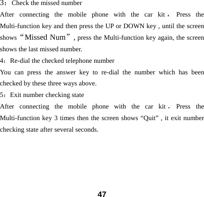 3：Check the missed number After connecting the mobile phone with the car kit ，Press the Multi-function key and then press the UP or DOWN key , until the screen shows&ldquo;Missed Num&rdquo;, press the Multi-function key again, the screen shows the last missed number. 4：Re-dial the checked telephone number   You can press the answer key to re-dial the number which has been checked by these three ways above. 5：Exit number checking state   After connecting the mobile phone with the car kit ，Press the Multi-function key 3 times then the screen shows &ldquo;Quit&rdquo; , it exit number checking state after several seconds.        47