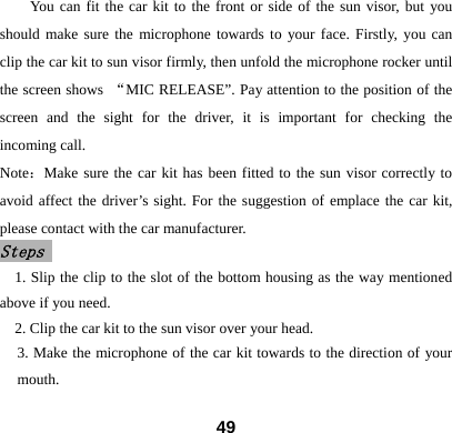 You can fit the car kit to the front or side of the sun visor, but you should make sure the microphone towards to your face. Firstly, you can clip the car kit to sun visor firmly, then unfold the microphone rocker until the screen shows  &ldquo;MIC RELEASE&rdquo;. Pay attention to the position of the screen and the sight for the driver, it is important for checking the incoming call.       Note：Make sure the car kit has been fitted to the sun visor correctly to avoid affect the driver&rsquo;s sight. For the suggestion of emplace the car kit, please contact with the car manufacturer.   Steps  1. Slip the clip to the slot of the bottom housing as the way mentioned above if you need.   2. Clip the car kit to the sun visor over your head. 3. Make the microphone of the car kit towards to the direction of your mouth.  49