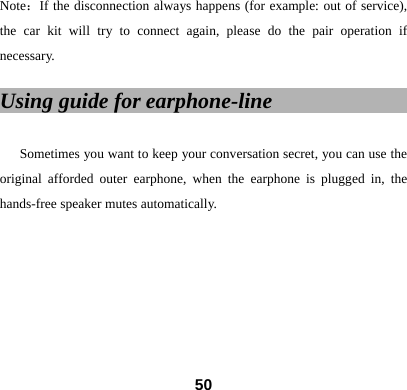 Note：If the disconnection always happens (for example: out of service), the car kit will try to connect again, please do the pair operation if necessary.   Using guide for earphone-line                    Sometimes you want to keep your conversation secret, you can use the original afforded outer earphone, when the earphone is plugged in, the hands-free speaker mutes automatically.          50