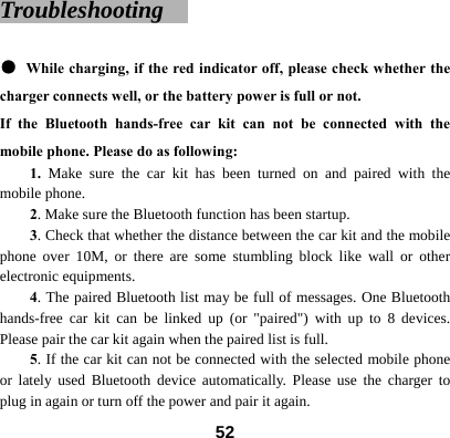 Troubleshooting    ● While charging, if the red indicator off, please check whether the charger connects well, or the battery power is full or not. If the Bluetooth hands-free car kit can not be connected with the mobile phone. Please do as following:   1. Make sure the car kit has been turned on and paired with the mobile phone.   2. Make sure the Bluetooth function has been startup. 3. Check that whether the distance between the car kit and the mobile phone over 10M, or there are some stumbling block like wall or other electronic equipments. 4. The paired Bluetooth list may be full of messages. One Bluetooth hands-free car kit can be linked up (or "paired") with up to 8 devices. Please pair the car kit again when the paired list is full. 5. If the car kit can not be connected with the selected mobile phone or lately used Bluetooth device automatically. Please use the charger to plug in again or turn off the power and pair it again.    52