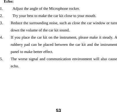 Echo: 1.     Adjust the angle of the Microphone rocker. 2.          Try your best to make the car kit close to your mouth. 3. Reduce the surrounding noise, such as close the car window or turn down the volume of the car kit sound. 4. If you place the car kit on the instrument, please make it steady. A rubbery pad can be placed between the car kit and the instrument panel to make better effect.   5. The worse signal and communication environment will also cause echo.        53