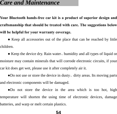 Care and Maintenance        Your Bluetooth hands-free car kit is a product of superior design and craftsmanship that should be treated with care. The suggestions below will be helpful for your warranty coverage.   ● Keep all accessories out of the place that can be reached by little children. ● Keep the device dry. Rain water、humidity and all types of liquid or moisture may contain minerals that will corrode electronic circuits, if your car kit does get wet, please use it after completely air it. ●Do not use or store the device in dusty、dirty areas. Its moving parts and electronic components will be damaged. ●Do not store the device in the area which is too hot, high temperature will shorten the using time of electronic devices, damage batteries, and warp or melt certain plastics.    54