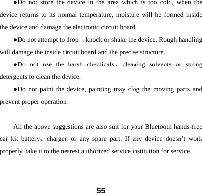 ●Do not store the device in the area which is too cold, when the device returns to its normal temperature, moisture will be formed inside the device and damage the electronic circuit board. ●Do not attempt to drop  、knock or shake the device, Rough handling will damage the inside circuit board and the precise structure. ●Do not use the harsh chemicals、cleaning solvents or strong detergents to clean the device.   ●Do not paint the device, painting may clog the moving parts and prevent proper operation.    All the above suggestions are also suit for your Bluetooth hands-free car kit battery、charger, or any spare part. If any device doesn&rsquo;t work properly, take it to the nearest authorized service institution for service.   55