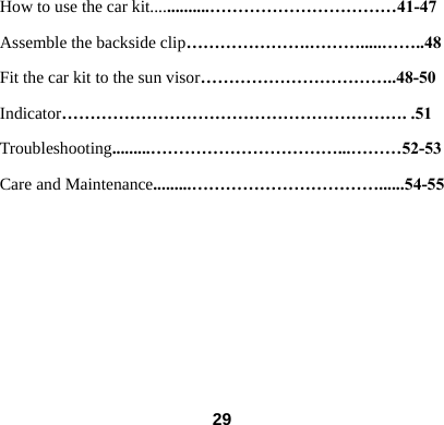How to use the car kit..............&hellip;&hellip;&hellip;&hellip;&hellip;&hellip;&hellip;&hellip;&hellip;&hellip;&hellip;41-47 Assemble the backside clip&hellip;&hellip;&hellip;&hellip;&hellip;&hellip;&hellip;.&hellip;&hellip;&hellip;.....&hellip;&hellip;..48 Fit the car kit to the sun visor&hellip;&hellip;&hellip;&hellip;&hellip;&hellip;&hellip;&hellip;&hellip;&hellip;&hellip;..48-50 Indicator&hellip;&hellip;&hellip;&hellip;&hellip;&hellip;&hellip;&hellip;&hellip;&hellip;&hellip;&hellip;&hellip;&hellip;&hellip;&hellip;&hellip;&hellip;&hellip;&hellip;. .51 Troubleshooting.........&hellip;&hellip;&hellip;&hellip;&hellip;&hellip;&hellip;&hellip;&hellip;&hellip;&hellip;...&hellip;&hellip;&hellip;52-53 Care and Maintenance.........&hellip;&hellip;&hellip;&hellip;&hellip;&hellip;&hellip;&hellip;&hellip;&hellip;&hellip;......54-55         29