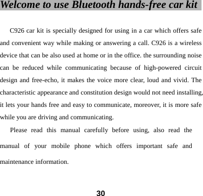 Welcome to use Bluetooth hands-free car kit                                         C926 car kit is specially designed for using in a car which offers safe and convenient way while making or answering a call. C926 is a wireless device that can be also used at home or in the office. the surrounding noise can be reduced while communicating because of high-powered circuit design and free-echo, it makes the voice more clear, loud and vivid. The characteristic appearance and constitution design would not need installing, it lets your hands free and easy to communicate, moreover, it is more safe while you are driving and communicating.   Please read this manual carefully before using, also read the manual of your mobile phone which offers important safe and maintenance information.   30