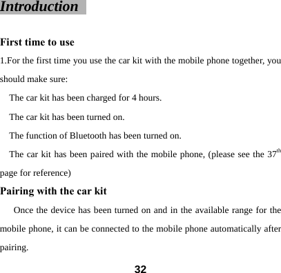 Introduction   First time to use 1.For the first time you use the car kit with the mobile phone together, you should make sure:   The car kit has been charged for 4 hours.   The car kit has been turned on.   The function of Bluetooth has been turned on. The car kit has been paired with the mobile phone, (please see the 37th page for reference)   Pairing with the car kit   Once the device has been turned on and in the available range for the mobile phone, it can be connected to the mobile phone automatically after pairing.   32