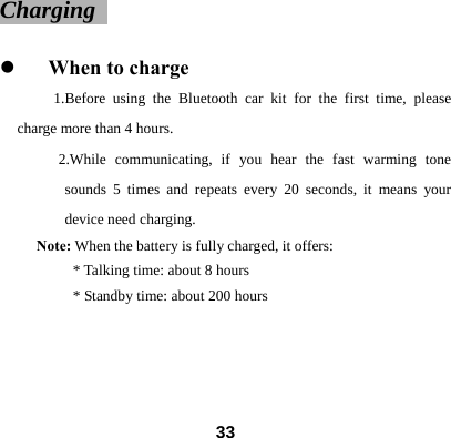 Charging                                               z When to charge 1.Before using the Bluetooth car kit for the first time, please charge more than 4 hours.   2.While communicating, if you hear the fast warming tone sounds 5 times and repeats every 20 seconds, it means your device need charging.   Note: When the battery is fully charged, it offers:   * Talking time: about 8 hours                 * Standby time: about 200 hours                    33