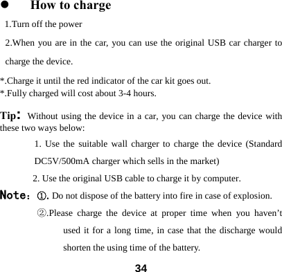 z How to charge 1.Turn off the power 2.When you are in the car, you can use the original USB car charger to charge the device.   *.Charge it until the red indicator of the car kit goes out. *.Fully charged will cost about 3-4 hours.   Tip: Without using the device in a car, you can charge the device with these two ways below:   1. Use the suitable wall charger to charge the device (Standard DC5V/500mA charger which sells in the market) 2. Use the original USB cable to charge it by computer. Note：①.Do not dispose of the battery into fire in case of explosion.    ②.Please charge the device at proper time when you haven&rsquo;t used it for a long time, in case that the discharge would shorten the using time of the battery.    34