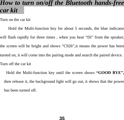 How to turn on/off the Bluetooth hands-free car kit   Turn on the car kit   Hold the Multi-function key for about 5 seconds, the blue indicator will flash rapidly for three times , when you hear &ldquo;Di&rdquo; from the speaker, the screen will be bright and shows &ldquo;C926&rdquo;,it means the power has been turned on, it will come into the pairing mode and search the paired device.  Turn off the car kit Hold the Multi-function key until the screen shows &ldquo;GOOD BYE&rdquo;, then release it, the background light will go out, it shows that the power has been turned off.    35