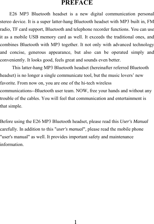  1PREFACE E26 MP3 Bluetooth headset is a new digital communication personal stereo device. It is a super latter-hang Bluetooth headset with MP3 built in, FM radio, TF card support, Bluetooth and telephone recorder functions. You can use it as a mobile USB memory card as well. It exceeds the traditional ones, and combines Bluetooth with MP3 together. It not only with advanced technology and concise, generous appearance, but also can be operated simply and conveniently. It looks good, feels great and sounds even better. This latter-hang MP3 Bluetooth headset (hereinafter referred Bluetooth headset) is no longer a single communicate tool, but the music lovers&rsquo; new favorite. From now on, you are one of the hi-tech wireless communications--Bluetooth user team. NOW, free your hands and without any trouble of the cables. You will feel that communication and entertainment is that simple.  Before using the E26 MP3 Bluetooth headset, please read this User's Manual carefully. In addition to this "user's manual", please read the mobile phone "user's manual" as well. It provides important safety and maintenance information.         