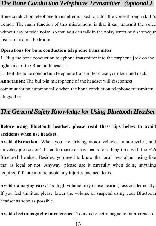  13The Bone Conduction Telephone Transmitter（optional） Bone conduction telephone transmitter is used to catch the voice through skull&rsquo;s tremor. The main function of this microphone is that it can transmit the voice without any outside noise, so that you can talk in the noisy street or discotheque just as in a quiet bedroom. Operations for bone conduction telephone transmitter 1. Plug the bone conduction telephone transmitter into the earphone jack on the right side of the Bluetooth headset.   2. Bent the bone conduction telephone transmitter close your face and neck.   Annotation: The built-in microphone of the headset will disconnect communication automatically when the bone conduction telephone transmitter plugged in.  The General Safety Knowledge for Using Bluetooth Headset              Before using Bluetooth headset, please read these tips below to avoid accidents when use headset.   Avoid distraction: When you are driving motor vehicles, motorcycles, and bicycles, please don&rsquo;t listen to music or have calls for a long time with the E26 Bluetooth headset. Besides, you need to know the local laws about using like that is legal or not. Anyway, please use it carefully when doing anything required full attention to avoid any injuries and accidents. Avoid damaging ears: Too high volume may cause hearing loss academically. If you feel tinnitus, please lower the volume or suspend using your Bluetooth headset as soon as possible. Avoid electromagnetic interference: To avoid electromagnetic interference or 