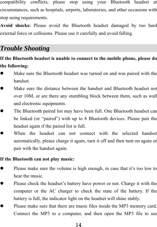 14compatibility conflicts, please stop using your Bluetooth headset at circumstances, such as hospitals, airports, laboratories, and other occasions with stop using requirements.   Avoid shocks: Please avoid the Bluetooth headset damaged by too hard external force or collisions. Please use it carefully and avoid falling.  Trouble Shooting                                      If the Bluetooth headset is unable to connect to the mobile phone, please do the following: z Make sure the Bluetooth headset was turned on and was paired with the handset. z Make sure the distance between the handset and Bluetooth headset not over 10M, or are there any stumbling block between them, such as wall and electronic equipments.   z The Bluetooth paired list may have been full. One Bluetooth headset can be linked (or &ldquo;paired&rdquo;) with up to 8 Bluetooth devices. Please pair the headset again if the paired list is full. z When the headset can not connect with the selected handset automatically, please charge it again, turn it off and then turn on again or pair with the handset again. If the Bluetooth can not play music: z Please make sure the volume is high enough, in case that it&rsquo;s too low to hear the music. z Please check the headset&rsquo;s battery have power or not. Charge it with the computer or the AC charger to check the state of the battery. If the battery is full, the indicator light on the headset will shine stably.   z Please make sure that there are music files inside the MP3 memory card. Connect the MP3 to a computer, and then open the MP3 file to see 
