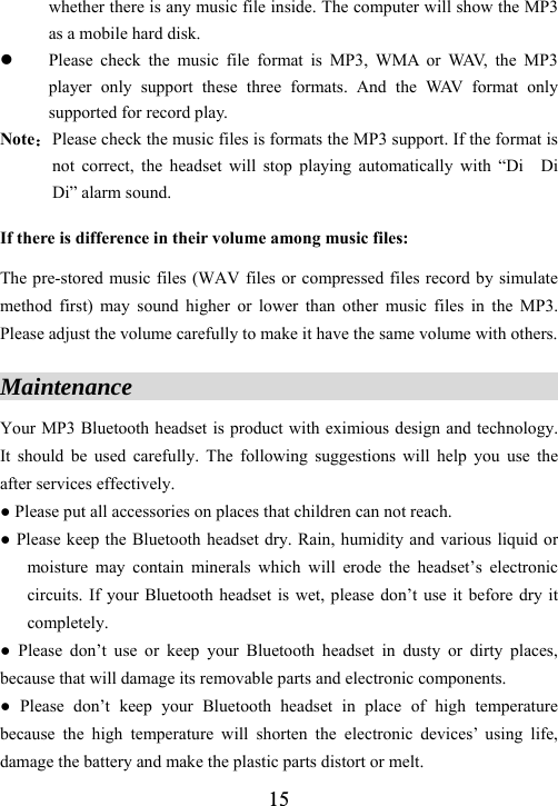  15whether there is any music file inside. The computer will show the MP3 as a mobile hard disk. z Please check the music file format is MP3, WMA or WAV, the MP3 player only support these three formats. And the WAV format only supported for record play. Note：Please check the music files is formats the MP3 support. If the format is not correct, the headset will stop playing automatically with &ldquo;Di  Di  Di&rdquo; alarm sound. If there is difference in their volume among music files:    The pre-stored music files (WAV files or compressed files record by simulate method first) may sound higher or lower than other music files in the MP3. Please adjust the volume carefully to make it have the same volume with others.  Maintenance                                          Your MP3 Bluetooth headset is product with eximious design and technology. It should be used carefully. The following suggestions will help you use the after services effectively. ● Please put all accessories on places that children can not reach.   ● Please keep the Bluetooth headset dry. Rain, humidity and various liquid or moisture may contain minerals which will erode the headset&rsquo;s electronic circuits. If your Bluetooth headset is wet, please don&rsquo;t use it before dry it completely.  ● Please don&rsquo;t use or keep your Bluetooth headset in dusty or dirty places, because that will damage its removable parts and electronic components. ● Please don&rsquo;t keep your Bluetooth headset in place of high temperature because the high temperature will shorten the electronic devices&rsquo; using life, damage the battery and make the plastic parts distort or melt. 