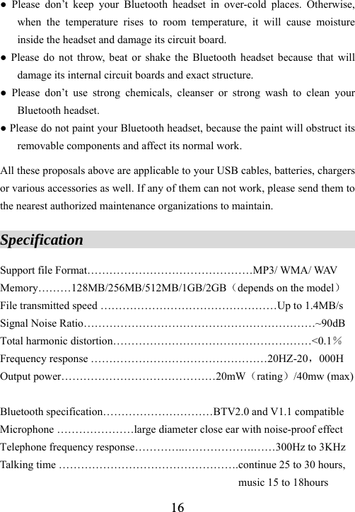  16● Please don&rsquo;t keep your Bluetooth headset in over-cold places. Otherwise, when the temperature rises to room temperature, it will cause moisture inside the headset and damage its circuit board. ● Please do not throw, beat or shake the Bluetooth headset because that will damage its internal circuit boards and exact structure. ● Please don&rsquo;t use strong chemicals, cleanser or strong wash to clean your Bluetooth headset. ● Please do not paint your Bluetooth headset, because the paint will obstruct its removable components and affect its normal work.  All these proposals above are applicable to your USB cables, batteries, chargers or various accessories as well. If any of them can not work, please send them to the nearest authorized maintenance organizations to maintain.  Specification                                         Support file Format&hellip;&hellip;&hellip;&hellip;&hellip;&hellip;&hellip;&hellip;&hellip;&hellip;&hellip;&hellip;&hellip;&hellip;&hellip;MP3/ WMA/ WAV Memory&hellip;&hellip;&hellip;128MB/256MB/512MB/1GB/2GB（depends on the model） File transmitted speed &hellip;&hellip;&hellip;&hellip;&hellip;&hellip;&hellip;&hellip;&hellip;&hellip;&hellip;&hellip;&hellip;&hellip;&hellip;&hellip;Up to 1.4MB/s Signal Noise Ratio&hellip;&hellip;&hellip;&hellip;&hellip;&hellip;&hellip;&hellip;&hellip;&hellip;&hellip;&hellip;&hellip;&hellip;&hellip;&hellip;&hellip;&hellip;&hellip;&hellip;&hellip;~90dB Total harmonic distortion&hellip;&hellip;&hellip;&hellip;&hellip;&hellip;&hellip;&hellip;&hellip;&hellip;&hellip;&hellip;&hellip;&hellip;&hellip;&hellip;&hellip;&hellip;<0.1％ Frequency response &hellip;&hellip;&hellip;&hellip;&hellip;&hellip;&hellip;&hellip;&hellip;&hellip;&hellip;&hellip;&hellip;&hellip;&hellip;&hellip;20HZ-20，000H Output power&hellip;&hellip;&hellip;&hellip;&hellip;&hellip;&hellip;&hellip;&hellip;&hellip;&hellip;&hellip;&hellip;&hellip;20mW（rating）/40mw (max)  Bluetooth specification&hellip;&hellip;&hellip;&hellip;&hellip;&hellip;&hellip;&hellip;&hellip;&hellip;BTV2.0 and V1.1 compatible   Microphone &hellip;&hellip;&hellip;&hellip;&hellip;&hellip;&hellip;large diameter close ear with noise-proof effect Telephone frequency response&hellip;&hellip;&hellip;&hellip;..&hellip;&hellip;&hellip;&hellip;&hellip;&hellip;.&hellip;&hellip;300Hz to 3KHz Talking time &hellip;&hellip;&hellip;&hellip;&hellip;&hellip;&hellip;&hellip;&hellip;&hellip;&hellip;&hellip;&hellip;&hellip;&hellip;&hellip;.continue 25 to 30 hours, music 15 to 18hours 