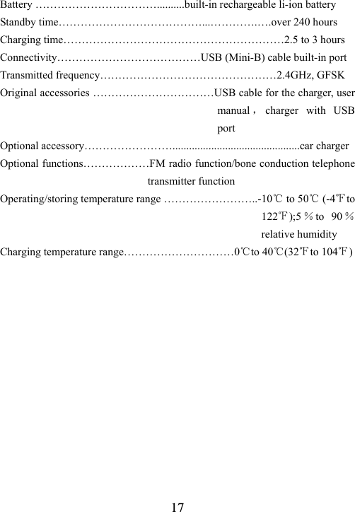  17Battery &hellip;&hellip;&hellip;&hellip;&hellip;&hellip;&hellip;&hellip;&hellip;&hellip;&hellip;..........built-in rechargeable li-ion battery Standby time&hellip;&hellip;&hellip;&hellip;&hellip;&hellip;&hellip;&hellip;&hellip;&hellip;&hellip;&hellip;&hellip;...&hellip;&hellip;&hellip;&hellip;.&hellip;.over 240 hours Charging time&hellip;&hellip;&hellip;&hellip;&hellip;&hellip;&hellip;&hellip;&hellip;&hellip;&hellip;&hellip;&hellip;&hellip;&hellip;&hellip;&hellip;&hellip;&hellip;&hellip;2.5 to 3 hours Connectivity&hellip;&hellip;&hellip;&hellip;&hellip;&hellip;&hellip;&hellip;&hellip;&hellip;&hellip;&hellip;&hellip;USB (Mini-B) cable built-in port Transmitted frequency&hellip;&hellip;&hellip;&hellip;&hellip;&hellip;&hellip;&hellip;&hellip;&hellip;&hellip;&hellip;&hellip;&hellip;&hellip;&hellip;2.4GHz, GFSK Original accessories &hellip;&hellip;&hellip;&hellip;&hellip;&hellip;&hellip;&hellip;&hellip;&hellip;&hellip;USB cable for the charger, user manual ，charger with USB port Optional accessory&hellip;&hellip;&hellip;&hellip;&hellip;&hellip;&hellip;&hellip;..............................................car charger Optional functions&hellip;&hellip;&hellip;&hellip;&hellip;&hellip;FM radio function/bone conduction telephone transmitter function Operating/storing temperature range &hellip;&hellip;&hellip;&hellip;&hellip;&hellip;&hellip;&hellip;..-10℃ to 50℃ (-4℉to 122℉);5 ％to 90 ％ relative humidity Charging temperature range&hellip;&hellip;&hellip;&hellip;&hellip;&hellip;&hellip;&hellip;&hellip;&hellip;0℃to 40℃(32℉to 104℉)   