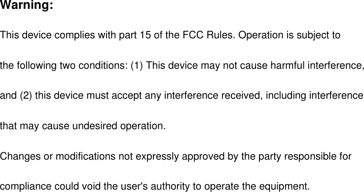 Warning: This device complies with part 15 of the FCC Rules. Operation is subject to   the following two conditions: (1) This device may not cause harmful interference,   and (2) this device must accept any interference received, including interference   that may cause undesired operation. Changes or modifications not expressly approved by the party responsible for   compliance could void the user's authority to operate the equipment.  