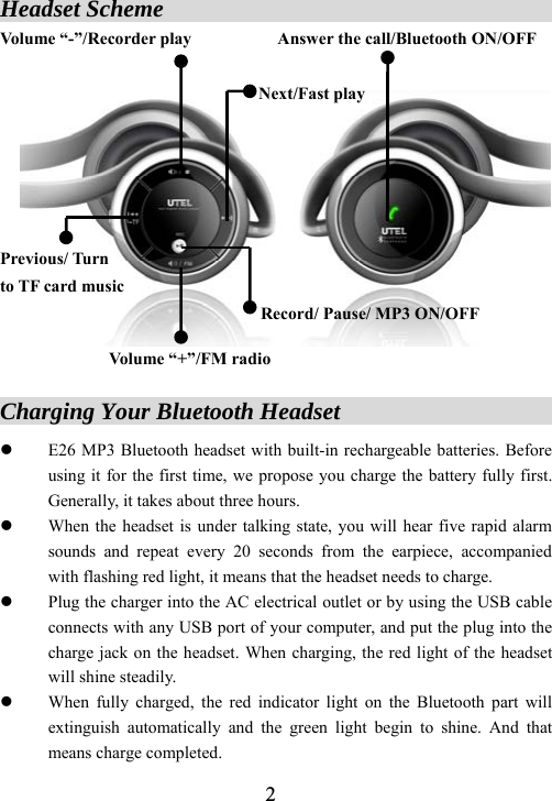  2Headset Scheme                                      Volume &ldquo;-&rdquo;/Recorder play          Answer the call/Bluetooth ON/OFF                               Next/Fast play      Previous/ Turn   to TF card music Record/ Pause/ MP3 ON/OFF  Volume &ldquo;+&rdquo;/FM radio  Charging Your Bluetooth Headset                       z E26 MP3 Bluetooth headset with built-in rechargeable batteries. Before using it for the first time, we propose you charge the battery fully first. Generally, it takes about three hours. z When the headset is under talking state, you will hear five rapid alarm sounds and repeat every 20 seconds from the earpiece, accompanied with flashing red light, it means that the headset needs to charge. z Plug the charger into the AC electrical outlet or by using the USB cable connects with any USB port of your computer, and put the plug into the charge jack on the headset. When charging, the red light of the headset will shine steadily. z When fully charged, the red indicator light on the Bluetooth part will extinguish automatically and the green light begin to shine. And that means charge completed. 