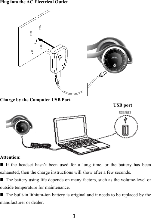  3Plug into the AC Electrical Outlet             Charge by the Computer USB Port                                                 USB port       Attention:  If the headset hasn&rsquo;t been used for a long time, or the battery has been exhausted, then the charge instructions will show after a few seconds.  The battery using life depends on many factors, such as the volume-level or outside temperature for maintenance.  The built-in lithium-ion battery is original and it needs to be replaced by the manufacturer or dealer. 