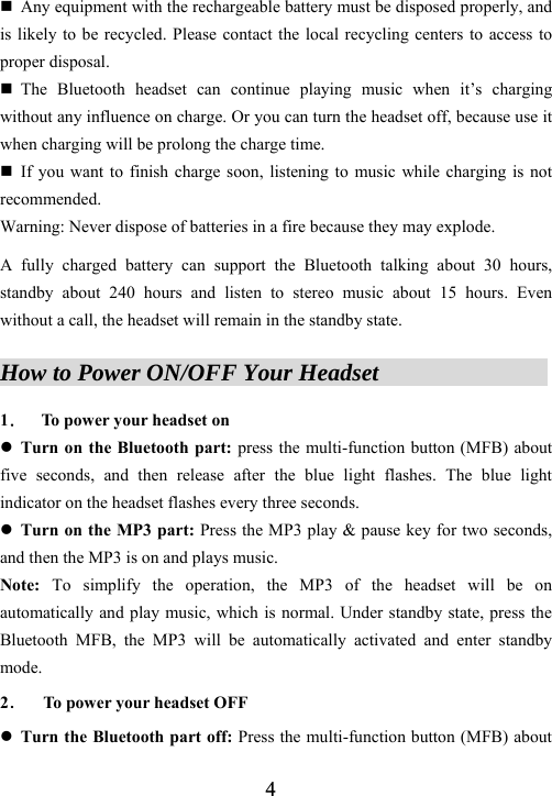  4 Any equipment with the rechargeable battery must be disposed properly, and is likely to be recycled. Please contact the local recycling centers to access to proper disposal.  The Bluetooth headset can continue playing music when it&rsquo;s charging without any influence on charge. Or you can turn the headset off, because use it when charging will be prolong the charge time.  If you want to finish charge soon, listening to music while charging is not recommended. Warning: Never dispose of batteries in a fire because they may explode.  A fully charged battery can support the Bluetooth talking about 30 hours, standby about 240 hours and listen to stereo music about 15 hours. Even without a call, the headset will remain in the standby state.  How to Power ON/OFF Your Headset               1． To power your headset on     z Turn on the Bluetooth part: press the multi-function button (MFB) about five seconds, and then release after the blue light flashes. The blue light indicator on the headset flashes every three seconds. z Turn on the MP3 part: Press the MP3 play &amp; pause key for two seconds, and then the MP3 is on and plays music.   Note: To simplify the operation, the MP3 of the headset will be on automatically and play music, which is normal. Under standby state, press the Bluetooth MFB, the MP3 will be automatically activated and enter standby mode. 2．    To power your headset OFF z Turn the Bluetooth part off: Press the multi-function button (MFB) about 