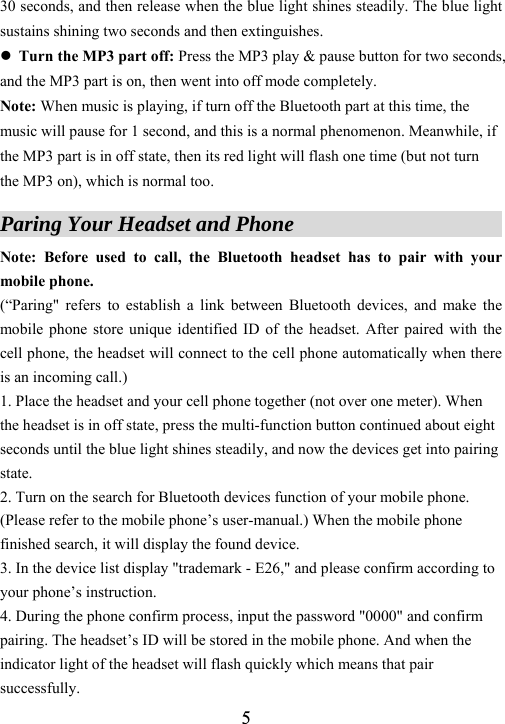  530 seconds, and then release when the blue light shines steadily. The blue light sustains shining two seconds and then extinguishes. z Turn the MP3 part off: Press the MP3 play &amp; pause button for two seconds, and the MP3 part is on, then went into off mode completely.   Note: When music is playing, if turn off the Bluetooth part at this time, the music will pause for 1 second, and this is a normal phenomenon. Meanwhile, if the MP3 part is in off state, then its red light will flash one time (but not turn the MP3 on), which is normal too.  Paring Your Headset and Phone                        Note: Before used to call, the Bluetooth headset has to pair with your mobile phone.   (&ldquo;Paring" refers to establish a link between Bluetooth devices, and make the mobile phone store unique identified ID of the headset. After paired with the cell phone, the headset will connect to the cell phone automatically when there is an incoming call.) 1. Place the headset and your cell phone together (not over one meter). When the headset is in off state, press the multi-function button continued about eight seconds until the blue light shines steadily, and now the devices get into pairing state.  2. Turn on the search for Bluetooth devices function of your mobile phone. (Please refer to the mobile phone&rsquo;s user-manual.) When the mobile phone finished search, it will display the found device.   3. In the device list display "trademark - E26," and please confirm according to your phone&rsquo;s instruction.   4. During the phone confirm process, input the password "0000" and confirm pairing. The headset&rsquo;s ID will be stored in the mobile phone. And when the indicator light of the headset will flash quickly which means that pair successfully. 