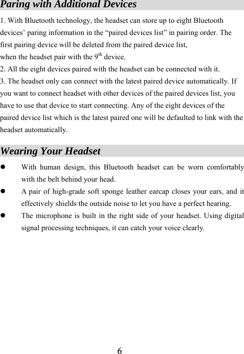  6Paring with Additional Devices                      1. With Bluetooth technology, the headset can store up to eight Bluetooth devices&rsquo; paring information in the &ldquo;paired devices list&rdquo; in pairing order. The first pairing device will be deleted from the paired device list,   when the headset pair with the 9th device.   2. All the eight devices paired with the headset can be connected with it.   3. The headset only can connect with the latest paired device automatically. If you want to connect headset with other devices of the paired devices list, you have to use that device to start connecting. Any of the eight devices of the paired device list which is the latest paired one will be defaulted to link with the headset automatically.  Wearing Your Headset                                   z With human design, this Bluetooth headset can be worn comfortably with the belt behind your head. z A pair of high-grade soft sponge leather earcap closes your ears, and it effectively shields the outside noise to let you have a perfect hearing. z The microphone is built in the right side of your headset. Using digital signal processing techniques, it can catch your voice clearly.         