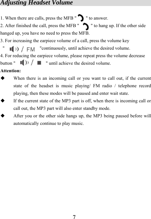  7Adjusting Headset Volume                          1. When there are calls, press the MFB "        " to answer. 2. After finished the call, press the MFB "          " to hang up. If the other side hanged up, you have no need to press the MFB.   3. For increasing the earpiece volume of a call, press the volume key  "               "continuously, until achieve the desired volume.    4. For reducing the earpiece volume, please repeat press the volume decrease button "             " until achieve the desired volume. Attention:  When there is an incoming call or you want to call out, if the current state of the headset is music playing/ FM radio / telephone record playing, then these modes will be paused and enter wait state.  If the current state of the MP3 part is off, when there is incoming call or call out, the MP3 part will also enter standby mode.  After you or the other side hangs up, the MP3 being paused before will automatically continue to play music.            