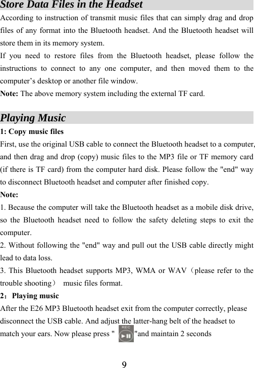  9Store Data Files in the Headset                     According to instruction of transmit music files that can simply drag and drop files of any format into the Bluetooth headset. And the Bluetooth headset will store them in its memory system.   If you need to restore files from the Bluetooth headset, please follow the instructions to connect to any one computer, and then moved them to the computer&rsquo;s desktop or another file window.   Note: The above memory system including the external TF card.  Playing Music                                   1: Copy music files First, use the original USB cable to connect the Bluetooth headset to a computer, and then drag and drop (copy) music files to the MP3 file or TF memory card (if there is TF card) from the computer hard disk. Please follow the "end" way to disconnect Bluetooth headset and computer after finished copy. Note:  1. Because the computer will take the Bluetooth headset as a mobile disk drive, so the Bluetooth headset need to follow the safety deleting steps to exit the computer.  2. Without following the "end" way and pull out the USB cable directly might lead to data loss.   3. This Bluetooth headset supports MP3, WMA or WAV（please refer to the trouble shooting）  music files format. 2：Playing music After the E26 MP3 Bluetooth headset exit from the computer correctly, please disconnect the USB cable. And adjust the latter-hang belt of the headset to match your ears. Now please press "          "and maintain 2 seconds 