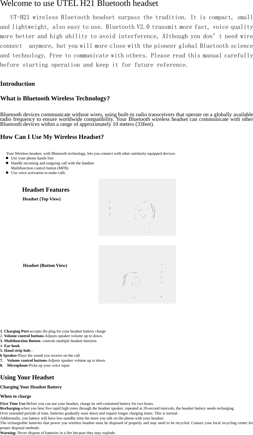 Welcome to use UTEL H21 Bluetooth headset    UT-H21 wireless Bluetooth headset surpass the tradition. It is compact, small and lightweight, also easy to use. Bluetooth V2.0 transmit more fast, voice quality more better and high ability to avoid interference, Although you don&rsquo;t need wire connect  anymore, but you will more close with the pioneer global Bluetooth science and technology. Free to communicate with others. Please read this manual carefully before starting operation and keep it for future reference.  Introduction  What is Bluetooth Wireless Technology?  Bluetooth devices communicate without wires, using built-in radio transceivers that operate on a globally available radio frequency to ensure worldwide compatibility. Your Bluetooth wireless headset can communicate with other Bluetooth devices within a range of approximately 10 meters (33feet).  How Can I Use My Wireless Headset?     Your Wireless headset, with Bluetooth technology, lets you connect with other similarity equipped devices. z Use your phone hands free z Handle incoming and outgoing call with the handset Multifunction control button (MFB) z Use voice activation to make calls  Headset Features Headset (Top View)                    Headset (Button View)              1. Charging Port-accepts the plug for your headset battery charge 2. Volume control buttons-Adjusts speaker volume up to down. 3. Multifunction Button- controls multiple headset function 4. Ear hook   5. Hand strip hole . 6 Speaker-Plays the sound you receive on the call 7.  Volume control buttons-Adjusts speaker volume up to down. 8.  Microphone-Picks up your voice input  Using Your Headset Charging Your Headset Battery When to charge First Time Use-Before you can use your headset, charge its self-contained battery for two hours.   Recharging-when you hear five rapid high tones through the headset speaker, repeated at 20-second intervals, the headset battery needs recharging. Over extended periods of time, batteries gradually ware down and require longer charging times. This is normal.   Additionally, you battery will have less standby time the more you talk on the phone with your headset.   The rechargeable batteries that power you wireless headset must be disposed of properly and may need to be recycled. Contact your local recycling center for proper disposal methods.   Warning: Never dispose of batteries in a fire because they may explode.     